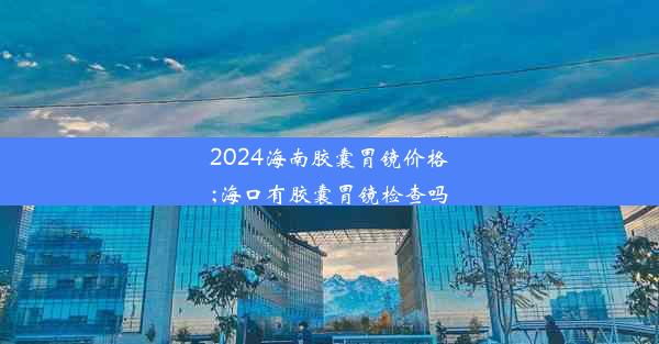 2024海南胶囊胃镜价格;海口有胶囊胃镜检查吗