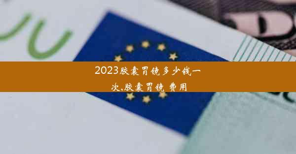 2023胶囊胃镜多少钱一次,胶囊胃镜 费用