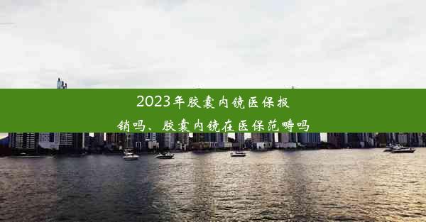 2023年胶囊内镜医保报销吗、胶囊内镜在医保范畴吗