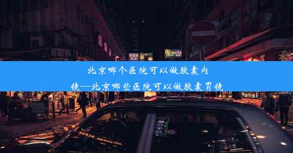 北京哪个医院可以做胶囊内镜—北京哪些医院可以做胶囊胃镜