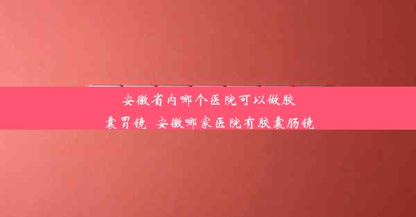 安徽省内哪个医院可以做胶囊胃镜_安徽哪家医院有胶囊肠镜