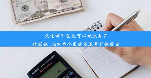 北京哪个医院可以做胶囊胃镜肠镜_北京哪个医院做胶囊胃镜便宜