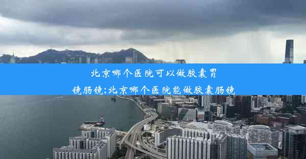 北京哪个医院可以做胶囊胃镜肠镜;北京哪个医院能做胶囊肠镜