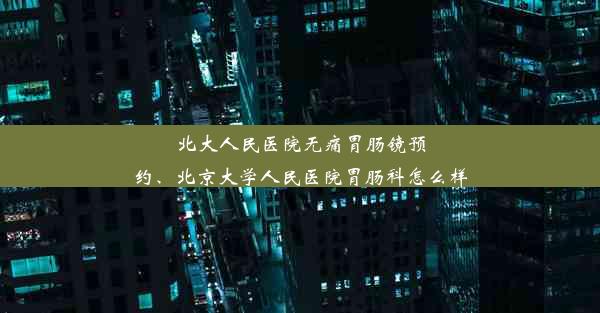 北大人民医院无痛胃肠镜预约、北京大学人民医院胃肠科怎么样