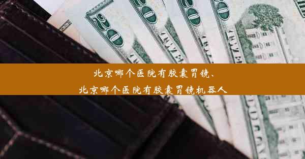 北京哪个医院有胶囊胃镜、北京哪个医院有胶囊胃镜机器人