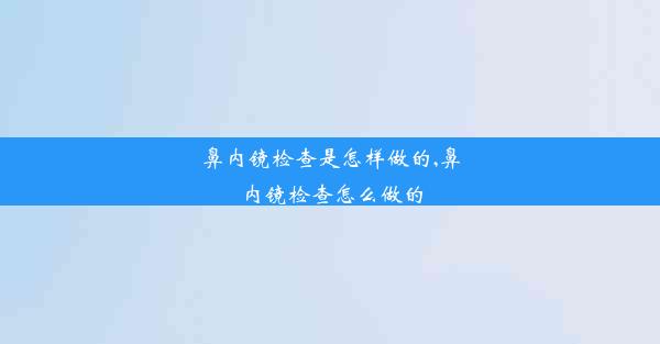 鼻内镜检查是怎样做的,鼻内镜检查怎么做的