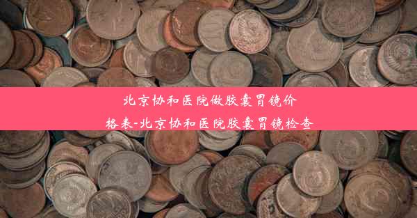 北京协和医院做胶囊胃镜价格表-北京协和医院胶囊胃镜检查