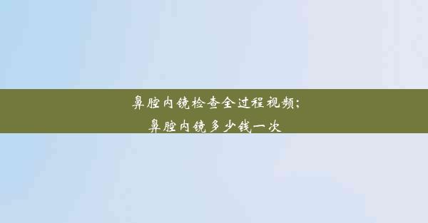 鼻腔内镜检查全过程视频;鼻腔内镜多少钱一次