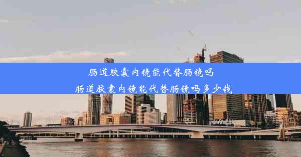 肠道胶囊内镜能代替肠镜吗_肠道胶囊内镜能代替肠镜吗多少钱