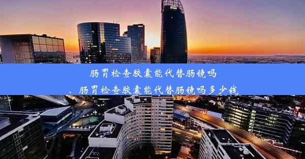 肠胃检查胶囊能代替肠镜吗、肠胃检查胶囊能代替肠镜吗多少钱