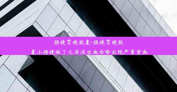 肠镜胃镜胶囊-肠镜胃镜胶囊小肠镜做了之后没出血为啥出现严重贫血