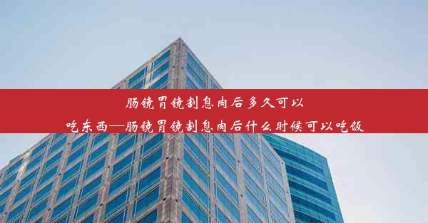 肠镜胃镜割息肉后多久可以吃东西—肠镜胃镜割息肉后什么时候可以吃饭