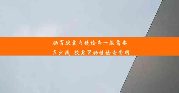 肠胃胶囊内镜检查一般需要多少钱_胶囊胃肠镜检查费用