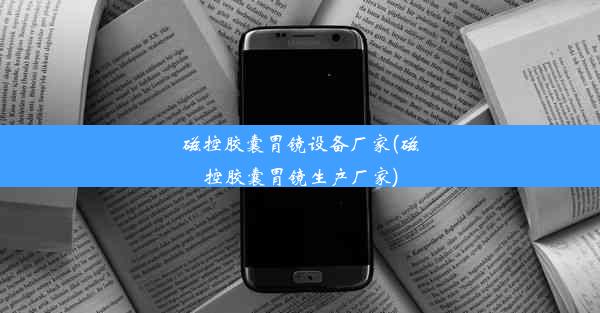 磁控胶囊胃镜设备厂家(磁控胶囊胃镜生产厂家)