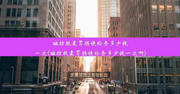 磁控胶囊胃肠镜检查多少钱一次(磁控胶囊胃肠镜检查多少钱一次啊)