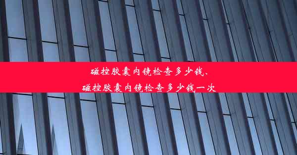 磁控胶囊内镜检查多少钱、磁控胶囊内镜检查多少钱一次