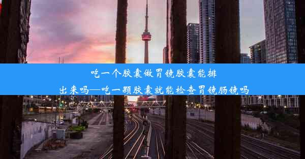 吃一个胶囊做胃镜胶囊能排出来吗—吃一颗胶囊就能检查胃镜肠镜吗