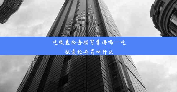 吃胶囊检查肠胃靠谱吗—吃胶囊检查胃叫什么