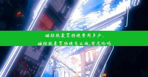 磁控胶囊胃肠镜费用多少、磁控胶囊胃肠镜怎么做,有危险吗