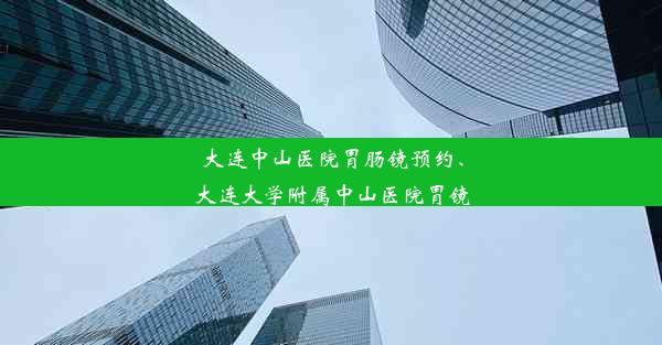 大连中山医院胃肠镜预约、大连大学附属中山医院胃镜