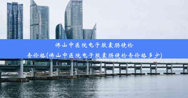 佛山中医院电子胶囊肠镜检查价格(佛山中医院电子胶囊肠镜检查价格多少)