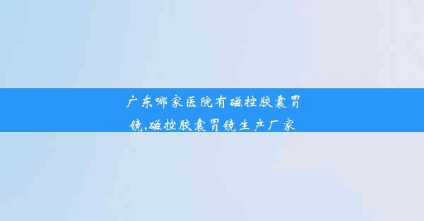 广东哪家医院有磁控胶囊胃镜,磁控胶囊胃镜生产厂家