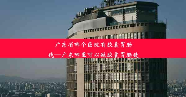 广东省哪个医院有胶囊胃肠镜—广东哪里可以做胶囊胃肠镜