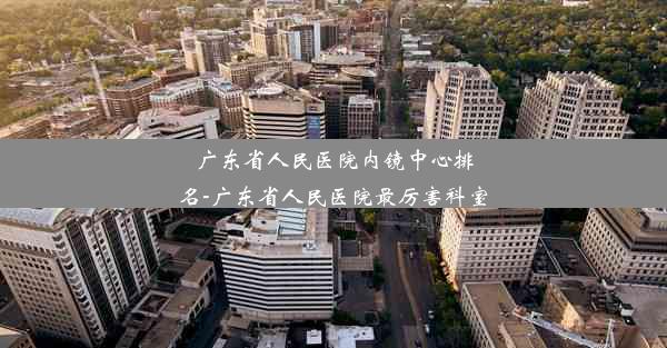 广东省人民医院内镜中心排名-广东省人民医院最厉害科室