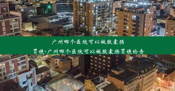 广州哪个医院可以做胶囊肠胃镜-广州哪个医院可以做胶囊肠胃镜检查