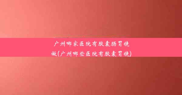 广州哪家医院有胶囊肠胃镜做(广州哪些医院有胶囊胃镜)