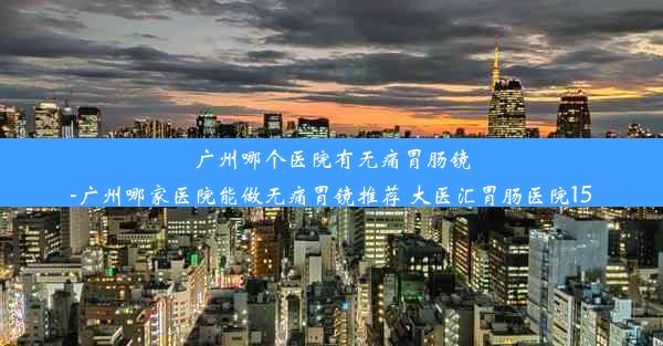 广州哪个医院有无痛胃肠镜-广州哪家医院能做无痛胃镜推荐 大医汇胃肠医院15