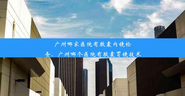 广州哪家医院有胶囊内镜检查、广州哪个医院有胶囊胃镜技术