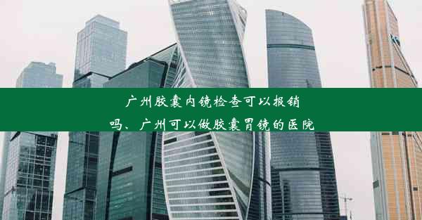 广州胶囊内镜检查可以报销吗、广州可以做胶囊胃镜的医院