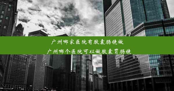 广州哪家医院有胶囊肠镜做_广州哪个医院可以做胶囊胃肠镜