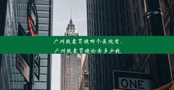 广州胶囊胃镜哪个医院有、广州胶囊胃镜检查多少钱