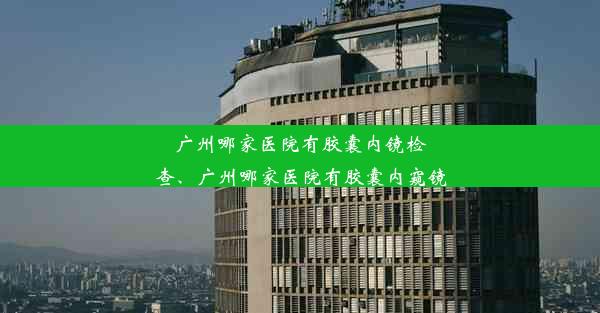 广州哪家医院有胶囊内镜检查、广州哪家医院有胶囊内窥镜