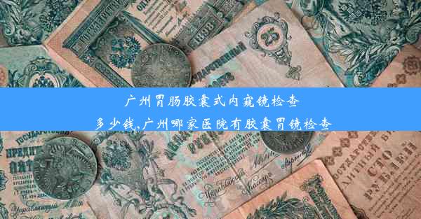 广州胃肠胶囊式内窥镜检查多少钱,广州哪家医院有胶囊胃镜检查