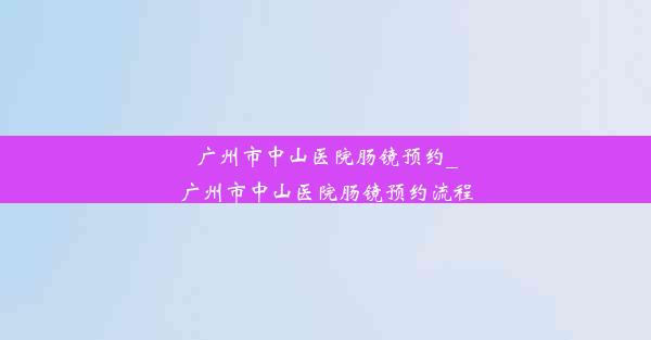 广州市中山医院肠镜预约_广州市中山医院肠镜预约流程