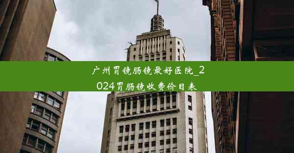 广州胃镜肠镜最好医院_2024胃肠镜收费价目表