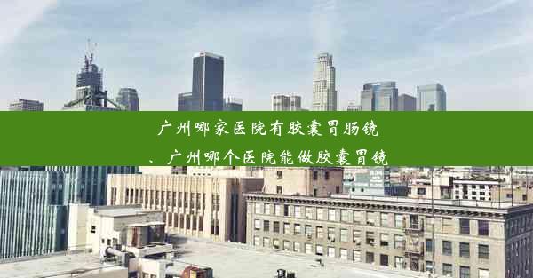 广州哪家医院有胶囊胃肠镜、广州哪个医院能做胶囊胃镜