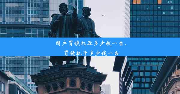 国产胃镜机器多少钱一台、胃镜机子多少钱一台