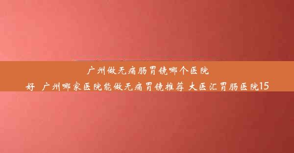 广州做无痛肠胃镜哪个医院好_广州哪家医院能做无痛胃镜推荐 大医汇胃肠医院15