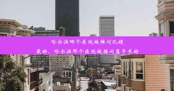 哈尔滨哪个医院做椎间孔镜最好、哈尔滨那个医院做腰间盘手术好