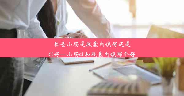 检查小肠是胶囊内镜好还是ct好—小肠ct和胶囊内镜哪个好