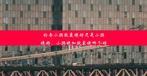 检查小肠胶囊镜好还是小肠镜好、小肠镜和胶囊镜哪个好