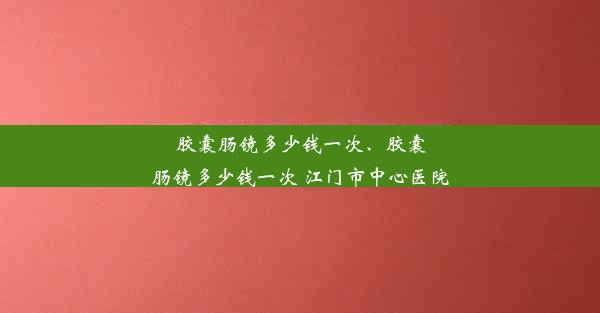 胶囊肠镜多少钱一次、胶囊肠镜多少钱一次 江门市中心医院