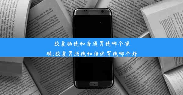 胶囊肠镜和普通胃镜哪个准确;胶囊胃肠镜和传统胃镜哪个好