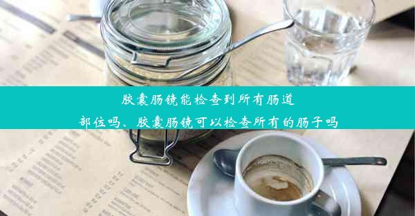 胶囊肠镜能检查到所有肠道部位吗、胶囊肠镜可以检查所有的肠子吗