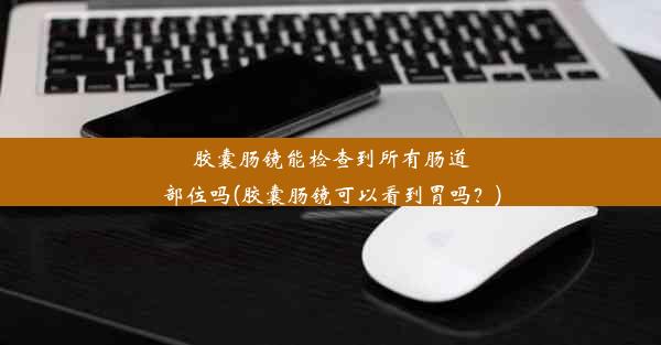 胶囊肠镜能检查到所有肠道部位吗(胶囊肠镜可以看到胃吗？)