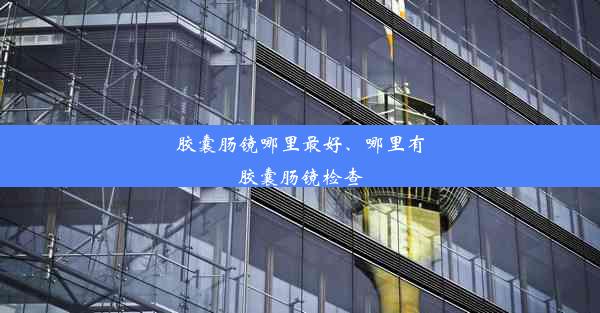 胶囊肠镜哪里最好、哪里有胶囊肠镜检查